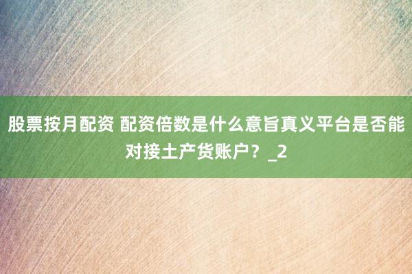 股票按月配资 配资倍数是什么意旨真义平台是否能对接土产货账户？_2